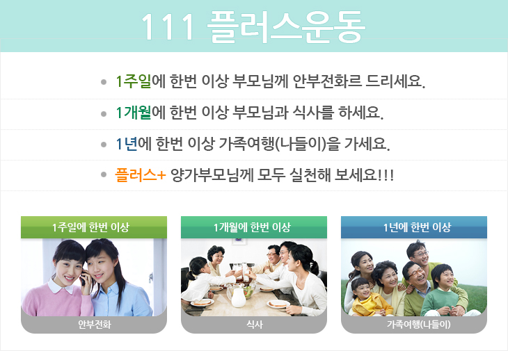 111플러스운동
1주일에 한번 이상 부모님께 안부전화르 드리세요.
1개월에 한번 이상 부모님과 식사를 하세요.
1년에 한번 이상 가족여행(나들이)을 가세요.
플러스+ 양가부모님께 모두 실천해 보세요!!!